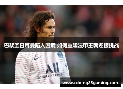 巴黎圣日耳曼陷入困境 如何重建法甲王朝迎接挑战