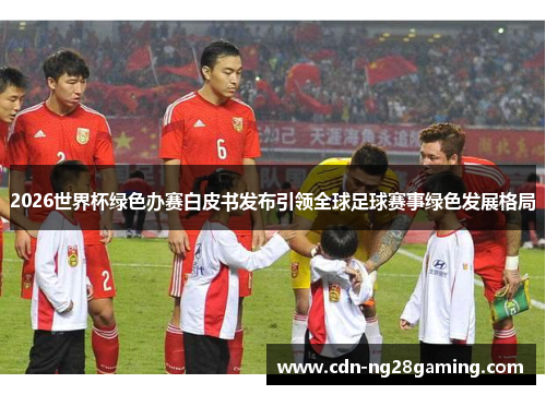 2026世界杯绿色办赛白皮书发布引领全球足球赛事绿色发展格局